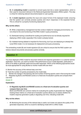 Questions & Answers PDF
BLEU and ROUGE are common metrics for evaluating the quality of generated text. Regularly
tracking these metrics on a fixed set of evaluation queries allows you to assess whether the
model's response generation quality is degrading over time, indicating model drift.
Page 7
Monitoring the accuracy of the retrieval step is useful, but it does not capture the quality of the
generated responses, which is crucial for identifying model drift in a RAG model.
• While a dependency management tool like conda is helpful for managing environments, it is
not critical to the core functioning of the RAG model in query processing.
• C. Distributed training is beneficial for scaling and performance but not directly required for
deploying a RAG model, especially if the model is already trained.
• E. A labeled training dataset is important for fine-tuning, but if you are deploying an already fine-
tuned RAG model, it is not necessary for deployment and query processing.
The embedding model (B) and model signature (D) are critical to ensure that the RAG system can
retrieve relevant documents and process queries correctly.
B. An embedding model is essential to convert query text into a vector representation, which is
then used for document retrieval in the Retrieval-Augmented Generation (RAG) system. This step
is critical for retrieving relevant documents based on user queries.
D. A model signature specifies the input and output format of the deployed model, ensuring
that the system can correctly process queries and return responses in the expected format.
This is critical for a properly functioning deployment.
You have deployed a RAG model for document retrieval and response generation in a customer service
application. Over time, you want to monitor if the performance of your model degrades, particularly in
terms of its ability to generate useful and accurate responses. Which of the following approaches would
be most appropriate for using MLflow to monitor model drift over time?
A. Monitor the accuracy of the retrieval step over time
B. Track the number of queries processed by the model daily
C.
D.
Monitor the change in the learning rate and number of training epochs used in fine-tuning the model
Regularly log BLEU and ROUGE scores on a fixed set of evaluation queries and compare them
over time
Answer: D
Explanation:
Question: 9
•
•
Why not the others:
A.
Why not the others:
• A.
• D. Regularly log BLEU and ROUGE scores on a fixed set of evaluation queries and
compare them over time
www.certifiedumps.com
 
