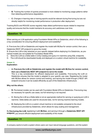 By
endpoint
Questions & Answers PDF Page 8
This is a key consideration for efficient deployment and scalability. Fine-tuning the LLM on
Databricks ensures that the model is adapted to your specific use case. Registering the model
with MLflow allows for version control and tracking, and serving the model through a REST API
endpoint ensures it can be scaled efficiently as part of the Databricks infrastructure.
• B. Tracking the number of queries processed is more related to monitoring usage patterns rather
than detecting performance degradation.
• C. Changes in learning rate or training epochs would be relevant during fine-tuning but are not
directly helpful for monitoring model performance in production after deployment.
Tracking BLEU and ROUGE scores regularly helps detect performance issues related to response
quality and ensures that the model maintains its accuracy and usefulness over time.
A company wants to build a system where users can input natural language questions, and the system
When serving an LLM application using Foundation Model APIs on Databricks, which of the following is
a key consideration for ensuring efficient deployment and scalability?
A. Fine-tune the LLM on Databricks and register the model with MLflow for version control, then use a
Databricks REST API endpoint to serve the model.
B. Ensure the LLM is fully retrained on your specific dataset before deploying it to Databricks, as pre-
trained models are not suitable for Foundation Model APIs.
C.
D.
Store the LLM as a Delta table in Unity Catalog and query it in real-time using SQL endpoints.
The LLM should be downloaded locally and deployed on a custom virtual machine for scalability.
Pre-trained models can be used with Foundation Model APIs on Databricks. Fine-tuning may
be necessary for specific use cases, but full retraining is not required.
C. Storing the LLM as a Delta table is not an appropriate method for serving or querying an LLM in
real-time. Delta tables are used for structured data, not for serving machine learning models.
D. Deploying the LLM on a custom virtual machine is not scalable compared to the cloud
infrastructure provided by Databricks, which allows for easy scaling and management.
, registering it with MLflow, and serving it through a Databricks REST API
, you ensure efficient deployment and scalability of the model.
Question: 10
Question: 11
•
•
Why not the others:
• B.
fine-tuning the LLM
Explanation:
• A. Fine-tune the LLM on Databricks and register the model with MLflow for version control,
then use a Databricks REST API endpoint to serve the model.
Answer: A
www.certifiedumps.com
 