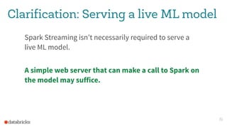 Clarification: Serving a live ML model
Spark Streaming isn’t necessarily required to serve a
live ML model.
A simple web server that can make a call to Spark on
the model may suffice.
31
 