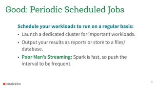 Good: Periodic Scheduled Jobs
Schedule your workloads to run on a regular basis:
• Launch a dedicated cluster for important workloads.
• Output your results as reports or store to a files/
database.
• Poor Man’s Streaming: Spark is fast, so push the
interval to be frequent.
33
 