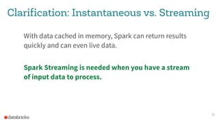 Clarification: Instantaneous vs. Streaming
With data cached in memory, Spark can return results
quickly and can even live data.
Spark Streaming is needed when you have a stream
of input data to process.
35
 