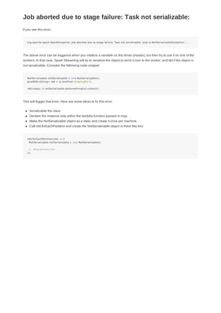 If you see this error:
org.apache.spark.SparkException: Job aborted due to stage failure: Task not serializable: java.io.NotSerializableException: ...
The above error can be triggered when you intialize a variable on the driver (master), but then try to use it on one of the
workers. In that case, Spark Streaming will try to serialize the object to send it over to the worker, and fail if the object is
not serializable. Consider the following code snippet:
NotSerializable notSerializable = new NotSerializable();
JavaRDD<String> rdd = sc.textFile("/tmp/myfile");
rdd.map(s -> notSerializable.doSomething(s)).collect();
This will trigger that error. Here are some ideas to fix this error:
Serializable the class
Declare the instance only within the lambda function passed in map.
Make the NotSerializable object as a static and create it once per machine.
Call rdd.forEachPartition and create the NotSerializable object in there like this:
rdd.forEachPartition(iter -> {
NotSerializable notSerializable = new NotSerializable();
// ...Now process iter
});
Job aborted due to stage failure: Task not serializable:
 