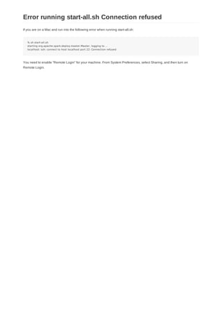 If you are on a Mac and run into the following error when running start-all.sh:
% sh start-all.sh
starting org.apache.spark.deploy.master.Master, logging to ...
localhost: ssh: connect to host localhost port 22: Connection refused
You need to enable "Remote Login" for your machine. From System Preferences, select Sharing, and then turn on
Remote Login.
Error running start-all.sh Connection refused
 