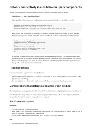Network connectivity issues between Spark components can lead to a variety of warnings / errors:
SparkContext <-> Spark Standalone Master:
If the SparkContext cannot connect to a Spark standalone master, then the driver may display errors like
ERROR AppClient$ClientActor: All masters are unresponsive! Giving up.
ERROR SparkDeploySchedulerBackend: Spark cluster looks dead, giving up.
ERROR TaskSchedulerImpl: Exiting due to error from cluster scheduler: Spark cluster looks down
If the driver is able to connect to the master but the master is unable to communicate back to the driver, then the
Master's logs may record multiple attempts to connect even though the driver will report that it could not connect:
INFO Master: Registering app SparkPi
INFO Master: Registered app SparkPi with ID app-XXX-0000
INFO: Master: Removing app app-app-XXX-0000
[...]
INFO Master: Registering app SparkPi
INFO Master: Registered app SparkPi with ID app-YYY-0000
INFO: Master: Removing app app-YYY-0000
[...]
In this case, the master reports that it has successfully registered an application, but if the acknowledgment of this
registration fails to be received by the driver, then the driver will automatically make several attempts to re-connect
before eventually giving up and failing. As a result, the master web UI may report multiple failed applications even
though only a single SparkContext was created.
If you are experiencing any of the errors described above:
Check that the workers and drivers are configured to connect to the Spark master on the exact address listed in the
Spark master web UI / logs.
Set SPARK_LOCAL_IP to a cluster-addressable hostname for the driver, master, and worker processes.
This section describes configurations that determine which network interfaces and ports Spark components will bind to.
In each section, the configurations are listed in decreasing order of precedence, with the final entry being the default
configuration if none of the previous configurations were supplied.
Hostname:
The spark.driver.host configuration property.
If the SPARK_LOCAL_IP environment variable is set to a hostname, then this hostname will be used. If SPARK_LOCAL_IP is
set to an IP address, it will be resolved to a hostname.
The IP address of the interface returned from Java's InetAddress.getLocalHost method.
Port:
The spark.driver.port configuration property.
Network connectivity issues between Spark components
Recomendations
Configurations that determine hostname/port binding:
SparkContext actor system:
 