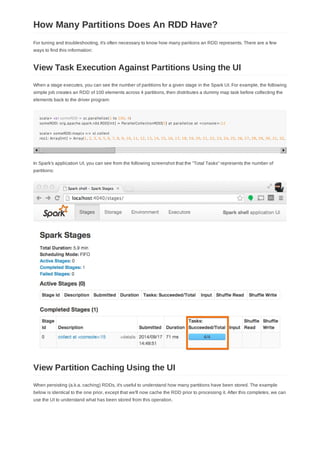 For tuning and troubleshooting, it's often necessary to know how many paritions an RDD represents. There are a few
ways to find this information:
When a stage executes, you can see the number of partitions for a given stage in the Spark UI. For example, the following
simple job creates an RDD of 100 elements across 4 partitions, then distributes a dummy map task before collecting the
elements back to the driver program:
scala> val someRDD = sc.parallelize(1 to 100, 4)
someRDD: org.apache.spark.rdd.RDD[Int] = ParallelCollectionRDD[0] at parallelize at <console>:12
scala> someRDD.map(x => x).collect
res1: Array[Int] = Array(1, 2, 3, 4, 5, 6, 7, 8, 9, 10, 11, 12, 13, 14, 15, 16, 17, 18, 19, 20, 21, 22, 23, 24, 25, 26, 27, 28, 29, 30, 31, 32, 33
In Spark's application UI, you can see from the following screenshot that the "Total Tasks" represents the number of
partitions:
When persisting (a.k.a. caching) RDDs, it's useful to understand how many partitions have been stored. The example
below is identical to the one prior, except that we'll now cache the RDD prior to processing it. After this completes, we can
use the UI to understand what has been stored from this operation.
How Many Partitions Does An RDD Have?
View Task Execution Against Partitions Using the UI
View Partition Caching Using the UI
 