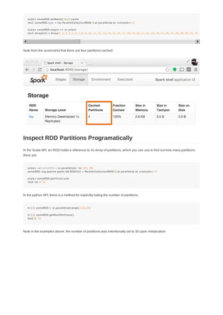 scala> someRDD.setName("toy").cache
res2: someRDD.type = toy ParallelCollectionRDD[0] at parallelize at <console>:12
scala> someRDD.map(x => x).collect
res3: Array[Int] = Array(1, 2, 3, 4, 5, 6, 7, 8, 9, 10, 11, 12, 13, 14, 15, 16, 17, 18, 19, 20, 21, 22, 23, 24, 25, 26, 27, 28, 29, 30, 31, 32, 33
Note from the screenshot that there are four partitions cached.
In the Scala API, an RDD holds a reference to it's Array of partitions, which you can use to find out how many partitions
there are:
scala> val someRDD = sc.parallelize(1 to 100, 30)
someRDD: org.apache.spark.rdd.RDD[Int] = ParallelCollectionRDD[0] at parallelize at <console>:12
scala> someRDD.partitions.size
res0: Int = 30
In the python API, there is a method for explicitly listing the number of partitions:
In [1]: someRDD = sc.parallelize(range(101),30)
In [2]: someRDD.getNumPartitions()
Out[2]: 30
Note in the examples above, the number of partitions was intentionally set to 30 upon initialization.
Inspect RDD Partitions Programatically
 