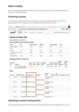Spark is a data parallel processing framework, which means it will execute tasks as close to where the data lives as
possible (i.e. minimize data transfer).
The best means of checking whether a task ran locally is to inspect a given stage in the Spark UI. Notice from the
screenshot below that the "Locality Level" column displays which locality a given task ran with.
You can adjust how long Spark will wait before it times out on each of the phases of data locality (data local --> process
Data Locality
Checking Locality
Adjusting Locality Confugrations
 