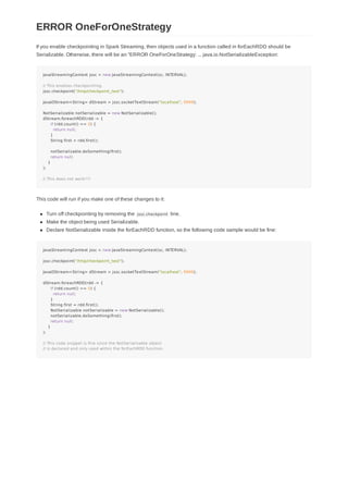 If you enable checkpointing in Spark Streaming, then objects used in a function called in forEachRDD should be
Serializable. Otherwise, there will be an "ERROR OneForOneStrategy: ... java.io.NotSerializableException:
JavaStreamingContext jssc = new JavaStreamingContext(sc, INTERVAL);
// This enables checkpointing.
jssc.checkpoint("/tmp/checkpoint_test");
JavaDStream<String> dStream = jssc.socketTextStream("localhost", 9999);
NotSerializable notSerializable = new NotSerializable();
dStream.foreachRDD(rdd -> {
if (rdd.count() == 0) {
return null;
}
String first = rdd.first();
notSerializable.doSomething(first);
return null;
}
);
// This does not work!!!!
This code will run if you make one of these changes to it:
Turn off checkpointing by removing the jssc.checkpoint line.
Make the object being used Serializable.
Declare NotSerializable inside the forEachRDD function, so the following code sample would be fine:
JavaStreamingContext jssc = new JavaStreamingContext(sc, INTERVAL);
jssc.checkpoint("/tmp/checkpoint_test");
JavaDStream<String> dStream = jssc.socketTextStream("localhost", 9999);
dStream.foreachRDD(rdd -> {
if (rdd.count() == 0) {
return null;
}
String first = rdd.first();
NotSerializable notSerializable = new NotSerializable();
notSerializable.doSomething(first);
return null;
}
);
// This code snippet is fine since the NotSerializable object
// is declared and only used within the forEachRDD function.
ERROR OneForOneStrategy
 