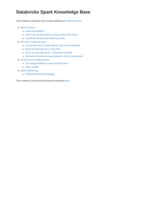 The contents contained here is also published in Gitbook format.
Best Practices
Avoid GroupByKey
Don't copy all elements of a large RDD to the driver
Gracefully Dealing with Bad Input Data
General Troubleshooting
Job aborted due to stage failure: Task not serializable:
Missing Dependencies in Jar Files
Error running start-all.sh - Connection refused
Network connectivity issues between Spark components
Performance & Optimization
How Many Partitions Does An RDD Have?
Data Locality
Spark Streaming
ERROR OneForOneStrategy
This content is covered by the license specified here.
Databricks Spark Knowledge Base
 