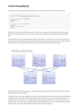 Let's look at two different ways to compute word counts, one using reduceByKey and the other using groupByKey :
val words = Array("one", "two", "two", "three", "three", "three")
val wordPairsRDD = sc.parallelize(words).map(word => (word, 1))
val wordCountsWithReduce = wordPairsRDD
.reduceByKey(_ + _)
.collect()
val wordCountsWithGroup = wordPairsRDD
.groupByKey()
.map(t => (t._1, t._2.sum))
.collect()
While both of these functions will produce the correct answer, the reduceByKey example works much better on a large
dataset. That's because Spark knows it can combine output with a common key on each partition before shuffling the
data.
Look at the diagram below to understand what happens with reduceByKey . Notice how pairs on the same machine with
the same key are combined (by using the lamdba function passed into reduceByKey ) before the data is shuffled. Then the
lamdba function is called again to reduce all the values from each partition to produce one final result.
On the other hand, when calling groupByKey - all the key-value pairs are shuffled around. This is a lot of unnessary data
to being transferred over the network.
To determine which machine to shuffle a pair to, Spark calls a partitioning function on the key of the pair. Spark spills data
to disk when there is more data shuffled onto a single executor machine than can fit in memory. However, it flushes out
the data to disk one key at a time - so if a single key has more key-value pairs than can fit in memory, an out of memory
exception occurs. This will be more gracefully handled in a later release of Spark so the job can still proceed, but should
still be avoided - when Spark needs to spill to disk, performance is severely impacted.
Avoid GroupByKey
 