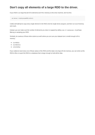 If your RDD is so large that all of it's elements won't fit in memory on the drive machine, don't do this:
val values = myVeryLargeRDD.collect()
Collect will attempt to copy every single element in the RDD onto the single driver program, and then run out of memory
and crash.
Instead, you can make sure the number of elements you return is capped by calling take or takeSample , or perhaps
filtering or sampling your RDD.
Similarly, be cautious of these other actions as well unless you are sure your dataset size is small enough to fit in
memory:
countByKey
countByValue
collectAsMap
If you really do need every one of these values of the RDD and the data is too big to fit into memory, you can write out the
RDD to files or export the RDD to a database that is large enough to hold all the data.
Don't copy all elements of a large RDD to the driver.
 