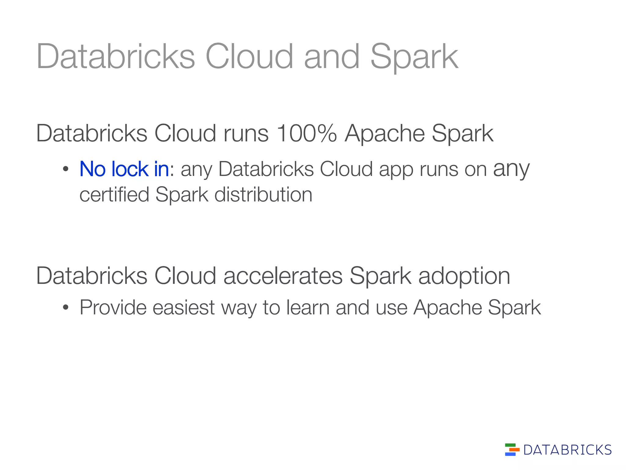 Databricks Cloud and Spark 
Databricks Cloud runs 100% Apache Spark 
• No lock in: any Databricks Cloud app runs on any 
certified Spark distribution 
Databricks Cloud accelerates Spark adoption 
• Provide easiest way to learn and use Apache Spark 
 