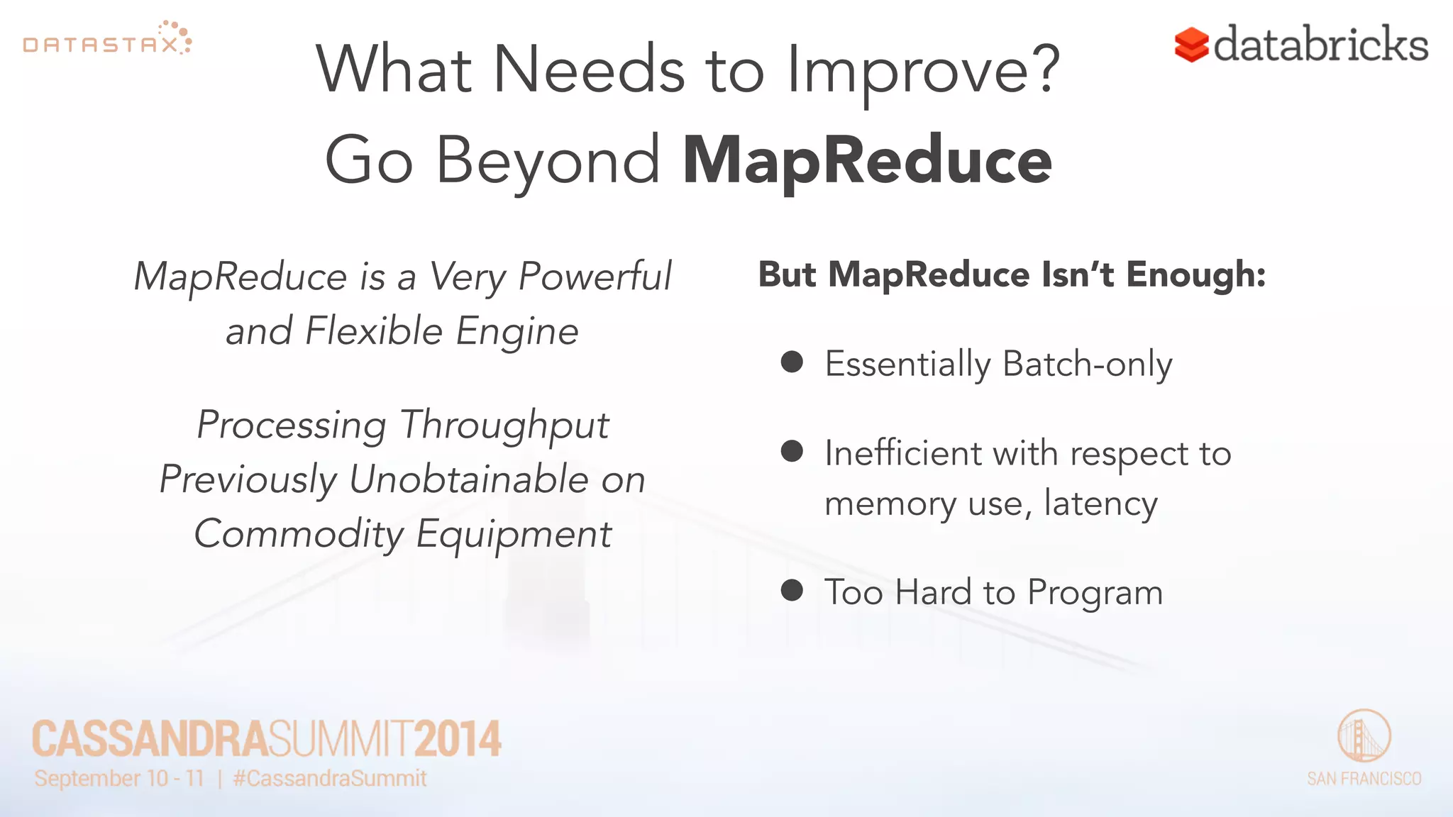 What Needs to Improve? 
Go Beyond MapReduce 
MapReduce is a Very Powerful 
and Flexible Engine 
Processing Throughput 
Previously Unobtainable on 
Commodity Equipment 
But MapReduce Isn’t Enough: 
• Essentially Batch-only 
• Inefficient with respect to 
memory use, latency 
• Too Hard to Program 
 