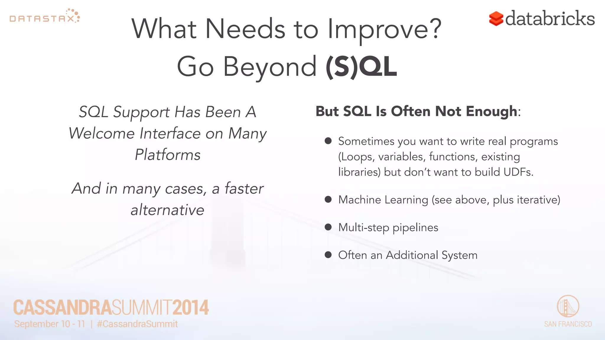 What Needs to Improve? 
Go Beyond (S)QL 
SQL Support Has Been A 
Welcome Interface on Many 
Platforms 
And in many cases, a faster 
alternative 
But SQL Is Often Not Enough: 
• Sometimes you want to write real programs 
(Loops, variables, functions, existing 
libraries) but don’t want to build UDFs. 
• Machine Learning (see above, plus iterative) 
• Multi-step pipelines 
• Often an Additional System 
 