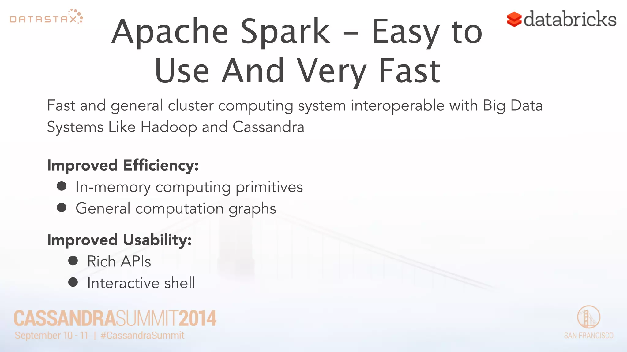 Apache Spark - Easy to 
Use And Very Fast 
Fast and general cluster computing system interoperable with Big Data 
Systems Like Hadoop and Cassandra 
Improved Efficiency: 
• In-memory computing primitives 
• General computation graphs 
Improved Usability: 
• Rich APIs 
• Interactive shell 
 