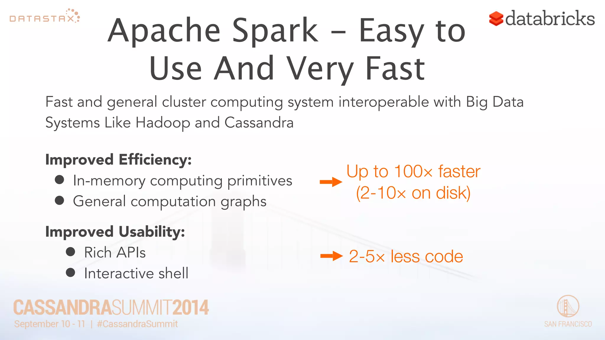 Apache Spark - Easy to 
Use And Very Fast 
Fast and general cluster computing system interoperable with Big Data 
Systems Like Hadoop and Cassandra 
Improved Efficiency: 
• Up to 100× faster 
In-memory computing primitives 
• (2-10× on disk) 
General computation graphs 
Improved Usability: 
• Rich APIs 
2-5× less code 
• Interactive shell 
 