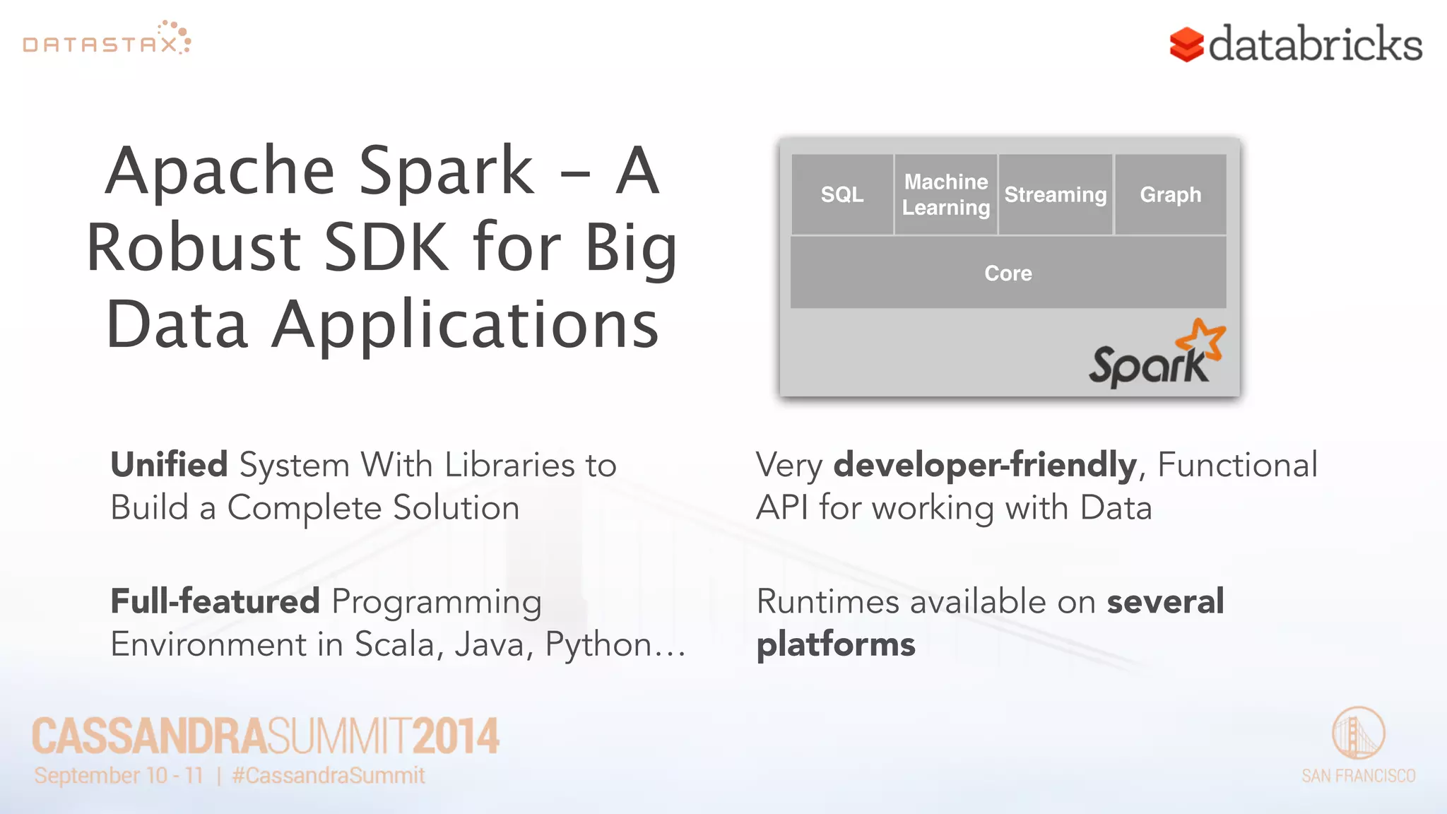 Apache Spark - A 
Robust SDK for Big 
Data Applications 
SQL 
Machine 
Learning 
Streaming Graph 
Core 
Unified System With Libraries to 
Build a Complete Solution 
! 
Full-featured Programming 
Environment in Scala, Java, Python… 
Very developer-friendly, Functional 
API for working with Data 
! 
Runtimes available on several 
platforms 
 