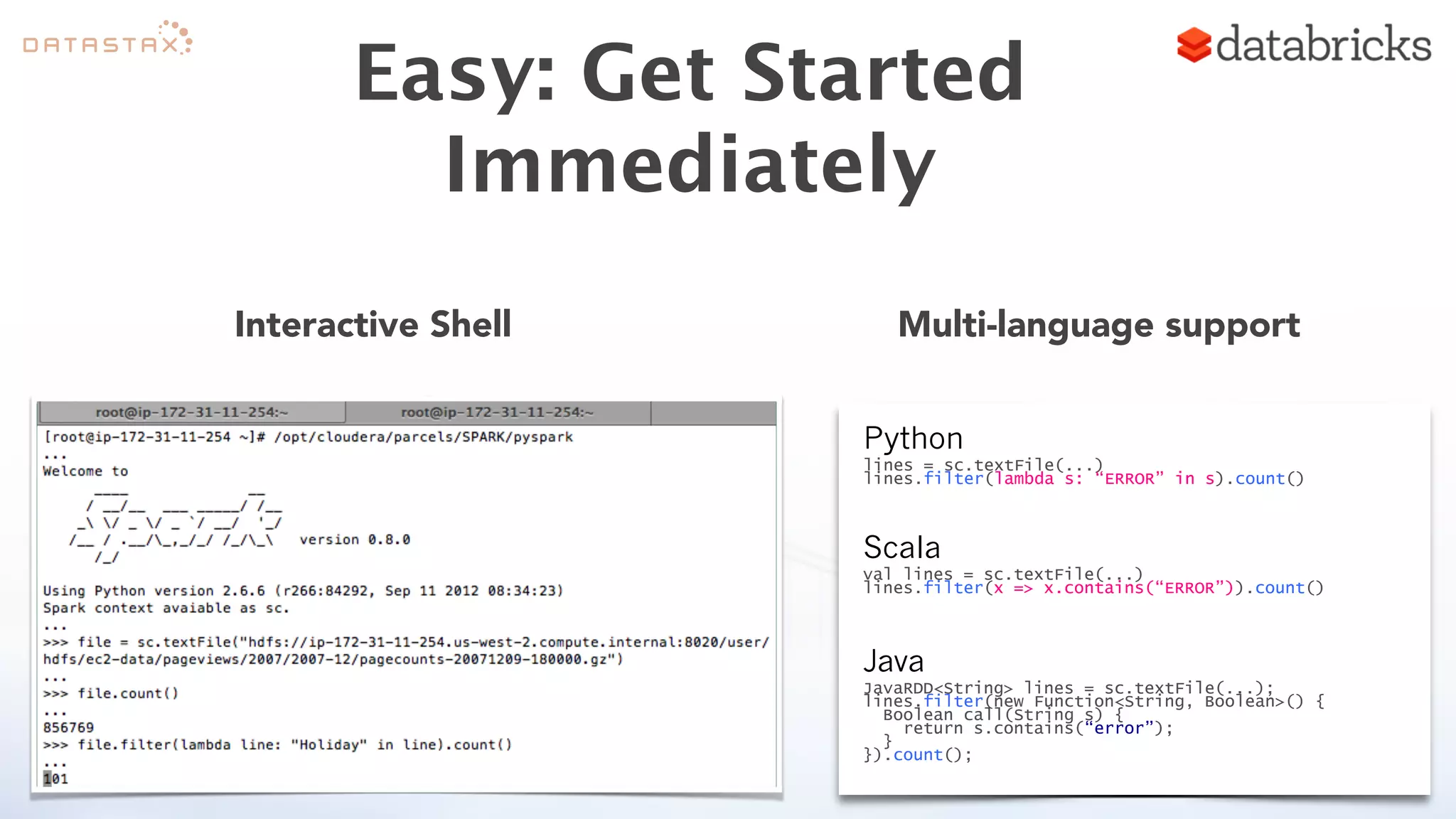 Easy: Get Started 
Immediately 
Interactive Shell Multi-language support 
Python 
lines = sc.textFile(...) 
lines.filter(lambda s: “ERROR” in s).count() 
Scala 
val lines = sc.textFile(...) 
lines.filter(x => x.contains(“ERROR”)).count() 
Java 
JavaRDD<String> lines = sc.textFile(...); 
lines.filter(new Function<String, Boolean>() { 
Boolean call(String s) { 
return s.contains(“error”); 
} 
}).count(); 
 