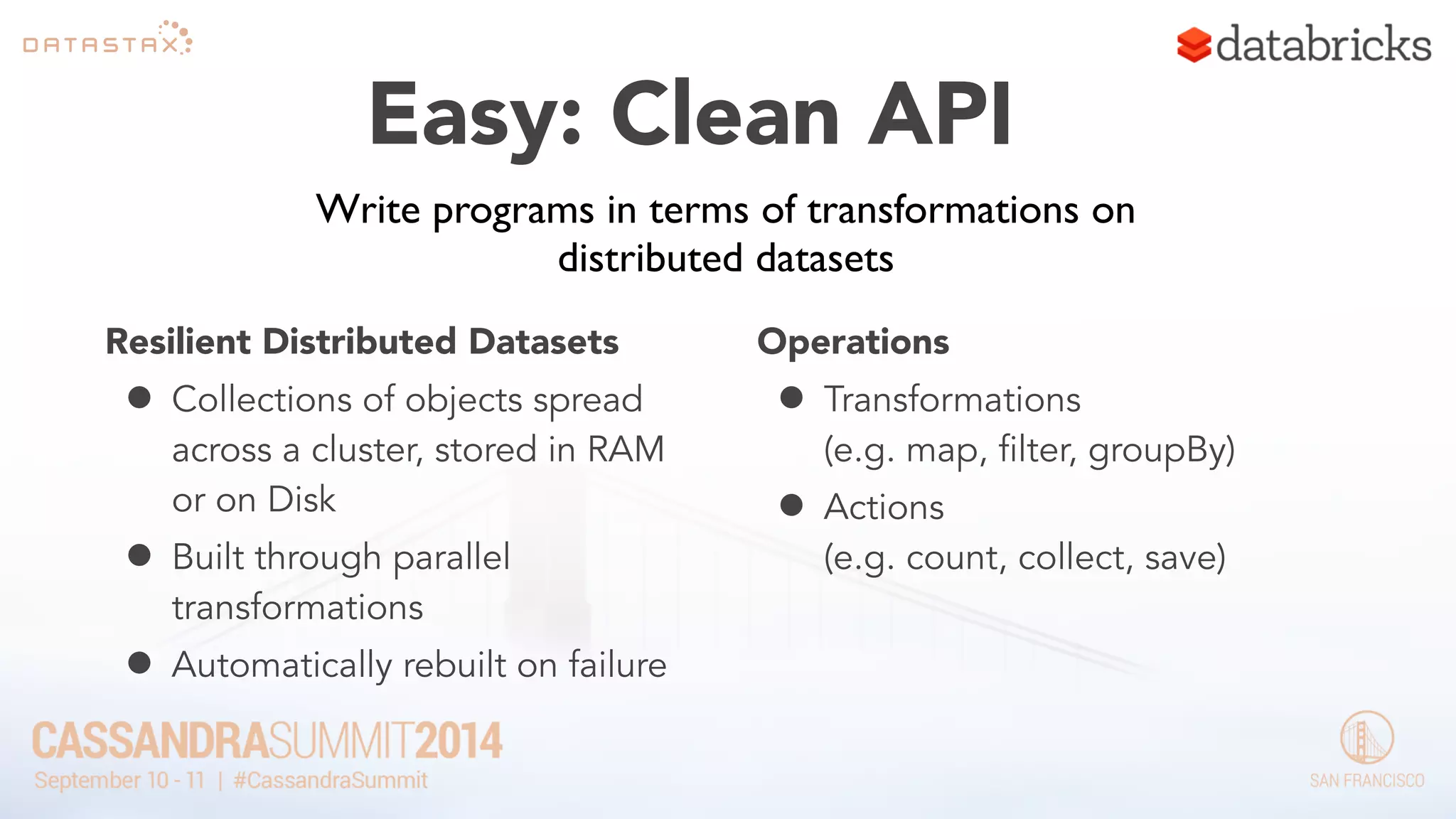 Easy: Clean API 
Write programs in terms of transformations on 
distributed datasets 
Resilient Distributed Datasets 
• Collections of objects spread 
across a cluster, stored in RAM 
or on Disk 
• Built through parallel 
transformations 
• Automatically rebuilt on failure 
Operations 
• Transformations 
(e.g. map, filter, groupBy) 
• Actions 
(e.g. count, collect, save) 
 