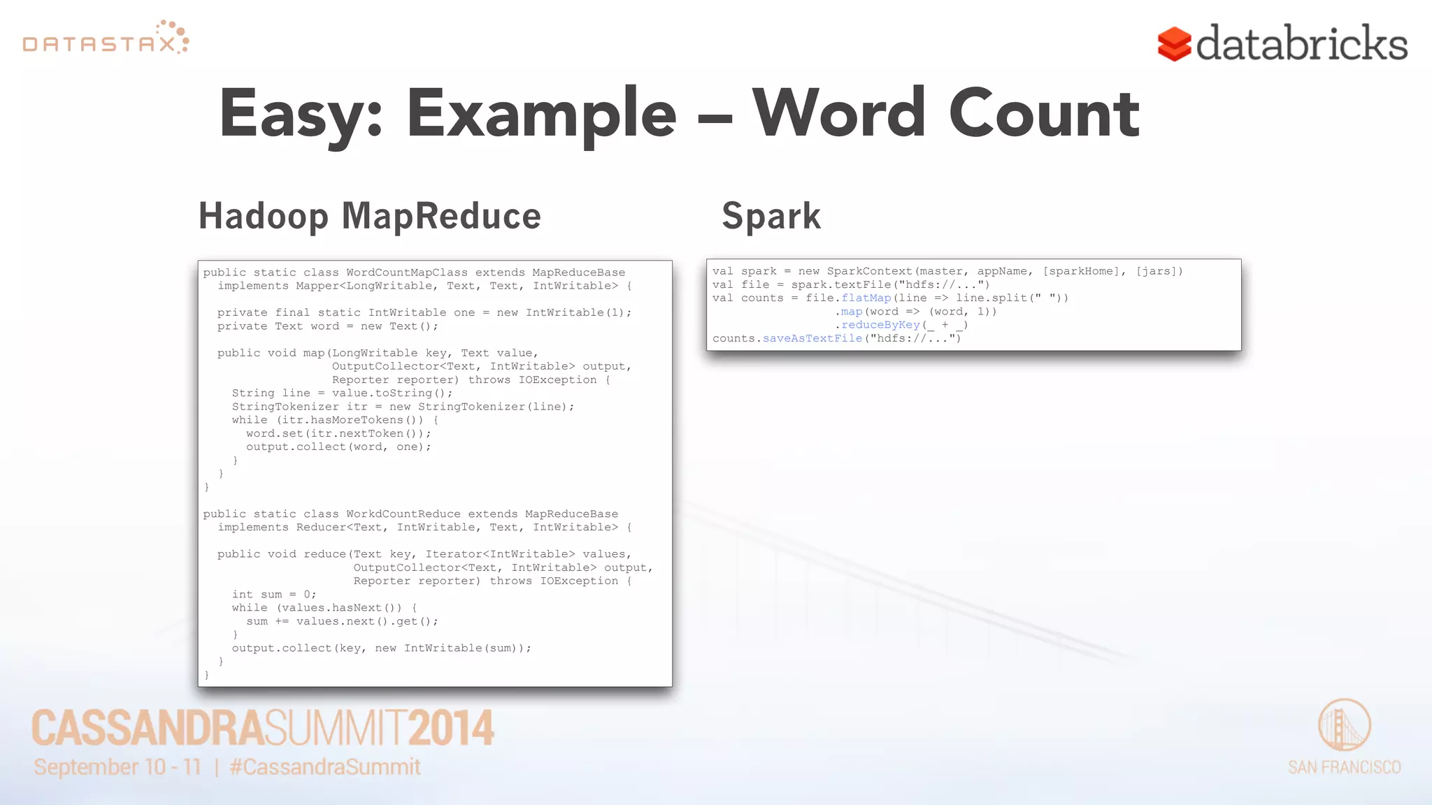Easy: Example – Word Count 
Hadoop MapReduce 
public static class WordCountMapClass extends MapReduceBase 
implements Mapper<LongWritable, Text, Text, IntWritable> { 
! 
private final static IntWritable one = new IntWritable(1); 
private Text word = new Text(); 
! 
public void map(LongWritable key, Text value, 
OutputCollector<Text, IntWritable> output, 
Reporter reporter) throws IOException { 
String line = value.toString(); 
StringTokenizer itr = new StringTokenizer(line); 
while (itr.hasMoreTokens()) { 
word.set(itr.nextToken()); 
output.collect(word, one); 
} 
} 
} 
! 
public static class WorkdCountReduce extends MapReduceBase 
implements Reducer<Text, IntWritable, Text, IntWritable> { 
! 
public void reduce(Text key, Iterator<IntWritable> values, 
OutputCollector<Text, IntWritable> output, 
Reporter reporter) throws IOException { 
int sum = 0; 
while (values.hasNext()) { 
sum += values.next().get(); 
} 
output.collect(key, new IntWritable(sum)); 
} 
} 
Spark 
val spark = new SparkContext(master, appName, [sparkHome], [jars]) 
val file = spark.textFile("hdfs://...") 
val counts = file.flatMap(line => line.split(" ")) 
.map(word => (word, 1)) 
.reduceByKey(_ + _) 
counts.saveAsTextFile("hdfs://...") 
 