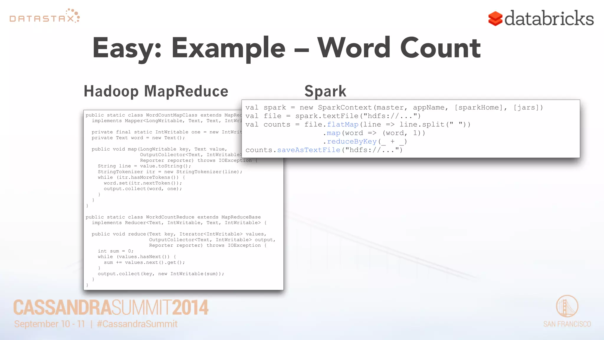 Easy: Example – Word Count 
Hadoop MapReduce 
public static class WordCountMapClass extends MapReduceBase 
implements Mapper<LongWritable, Text, Text, IntWritable> { 
! 
private final static IntWritable one = new IntWritable(1); 
private Text word = new Text(); 
! 
public void map(LongWritable key, Text value, 
OutputCollector<Text, IntWritable> output, 
Reporter reporter) throws IOException { 
String line = value.toString(); 
StringTokenizer itr = new StringTokenizer(line); 
while (itr.hasMoreTokens()) { 
word.set(itr.nextToken()); 
output.collect(word, one); 
} 
} 
} 
! 
public static class WorkdCountReduce extends MapReduceBase 
implements Reducer<Text, IntWritable, Text, IntWritable> { 
! 
public void reduce(Text key, Iterator<IntWritable> values, 
OutputCollector<Text, IntWritable> output, 
Reporter reporter) throws IOException { 
int sum = 0; 
while (values.hasNext()) { 
sum += values.next().get(); 
} 
output.collect(key, new IntWritable(sum)); 
} 
} 
Spark 
val spark = new SparkContext(master, appName, [sparkHome], [jars]) 
val file = spark.textFile("hdfs://...") 
val counts = file.flatMap(line => line.split(" ")) 
.map(word => (word, 1)) 
.reduceByKey(_ + _) 
counts.saveAsTextFile("hdfs://...") 
 