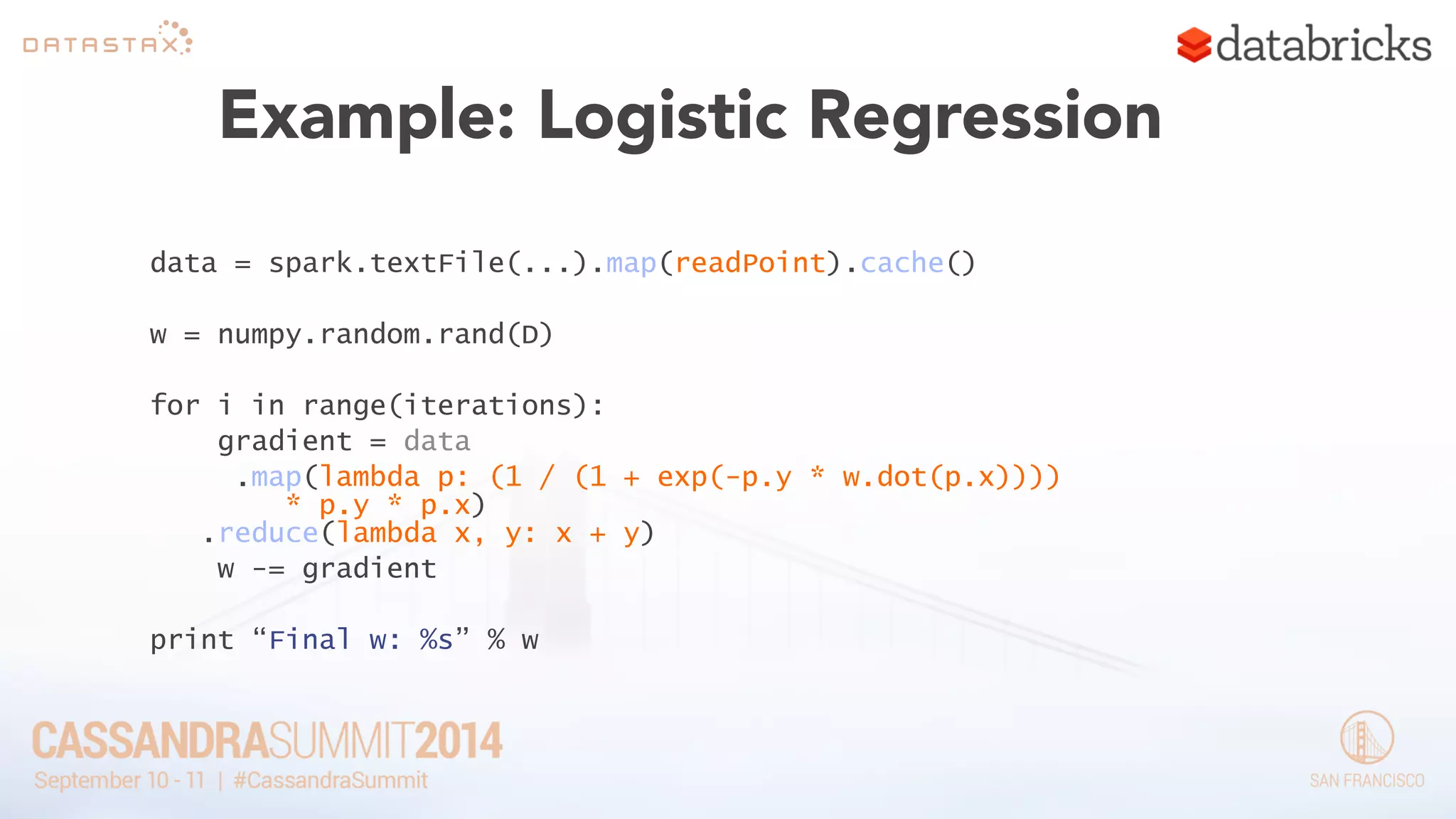 Example: Logistic Regression 
data = spark.textFile(...).map(readPoint).cache() 
! 
w = numpy.random.rand(D) 
! 
for i in range(iterations): 
gradient = data 
.map(lambda p: (1 / (1 + exp(-p.y * w.dot(p.x)))) 
* p.y * p.x) 
.reduce(lambda x, y: x + y) 
w -= gradient 
! 
print “Final w: %s” % w 
 