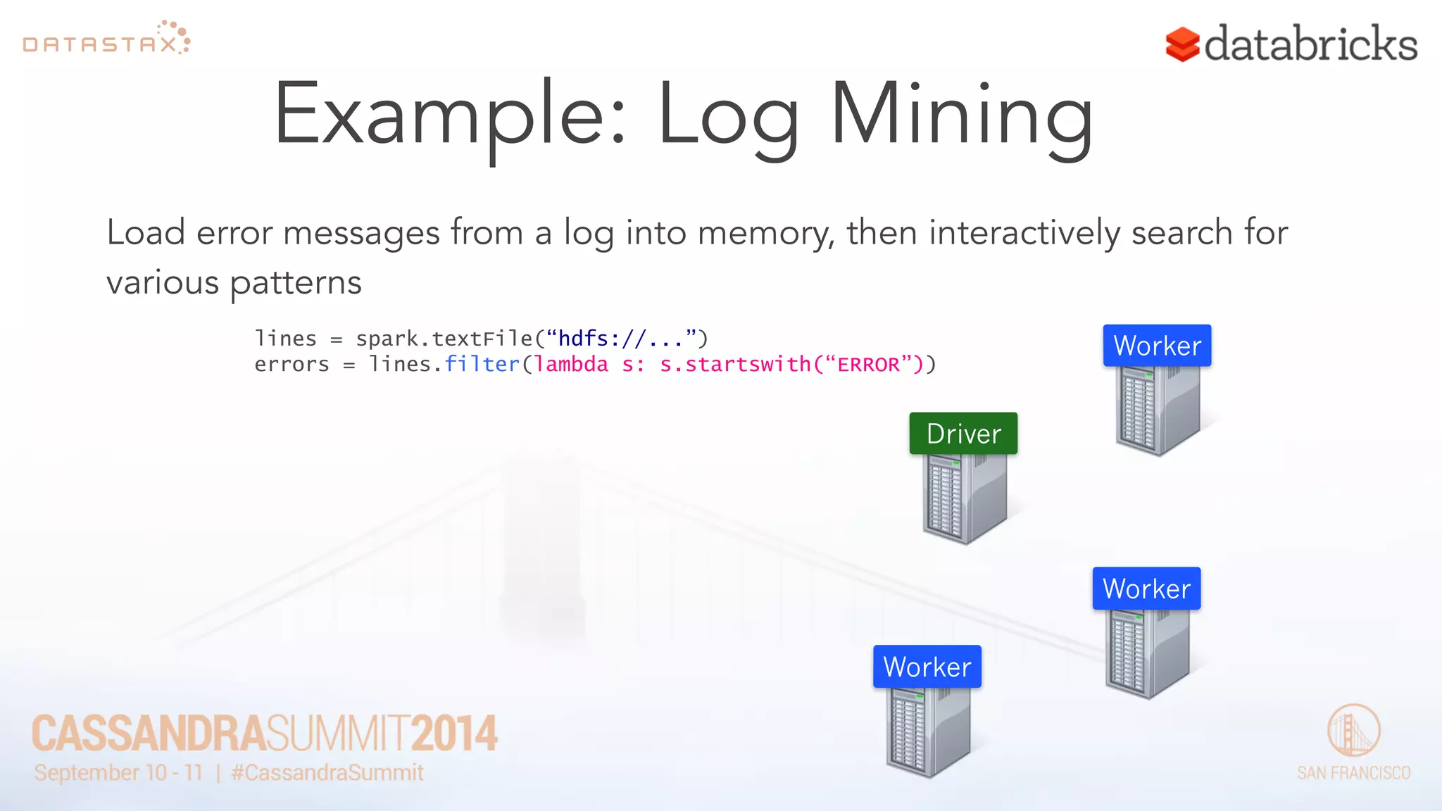 Example: Log Mining 
Load error messages from a log into memory, then interactively search for 
various patterns 
lines = spark.textFile(“hdfs://...”) 
errors = lines.filter(lambda s: s.startswith(“ERROR”)) 
Worker 
Worker 
Worker 
Driver 
 