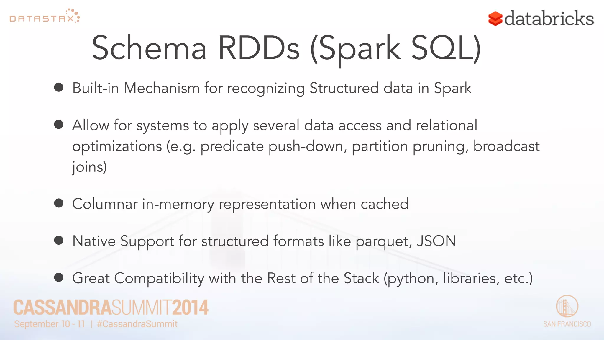 Schema RDDs (Spark SQL) 
• Built-in Mechanism for recognizing Structured data in Spark 
• Allow for systems to apply several data access and relational 
optimizations (e.g. predicate push-down, partition pruning, broadcast 
joins) 
• Columnar in-memory representation when cached 
• Native Support for structured formats like parquet, JSON 
• Great Compatibility with the Rest of the Stack (python, libraries, etc.) 
 