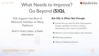 What Needs to Improve? 
Go Beyond (S)QL 
SQL Support Has Been A 
Welcome Interface on Many 
Platforms 
And in many cases, a faster 
alternative 
But SQL Is Often Not Enough: 
• Sometimes you want to write real programs 
(Loops, variables, functions, existing 
libraries) but don’t want to build UDFs. 
• Machine Learning (see above, plus iterative) 
• Multi-step pipelines 
• Often an Additional System 
 