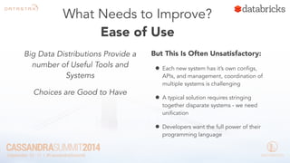 What Needs to Improve? 
Ease of Use 
Big Data Distributions Provide a 
number of Useful Tools and 
Systems 
Choices are Good to Have 
But This Is Often Unsatisfactory: 
• Each new system has it’s own configs, 
APIs, and management, coordination of 
multiple systems is challenging 
• A typical solution requires stringing 
together disparate systems - we need 
unification 
• Developers want the full power of their 
programming language 
 