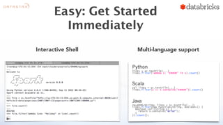 Easy: Get Started 
Immediately 
Interactive Shell Multi-language support 
Python 
lines = sc.textFile(...) 
lines.filter(lambda s: “ERROR” in s).count() 
Scala 
val lines = sc.textFile(...) 
lines.filter(x => x.contains(“ERROR”)).count() 
Java 
JavaRDD<String> lines = sc.textFile(...); 
lines.filter(new Function<String, Boolean>() { 
Boolean call(String s) { 
return s.contains(“error”); 
} 
}).count(); 
 