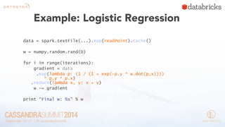 Example: Logistic Regression 
data = spark.textFile(...).map(readPoint).cache() 
! 
w = numpy.random.rand(D) 
! 
for i in range(iterations): 
gradient = data 
.map(lambda p: (1 / (1 + exp(-p.y * w.dot(p.x)))) 
* p.y * p.x) 
.reduce(lambda x, y: x + y) 
w -= gradient 
! 
print “Final w: %s” % w 
 