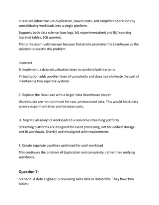 It reduces infrastructure duplication, lowers costs, and simplifies operations by
consolidating workloads into a single platform.
Supports both data science (raw logs, ML experimentation) and BI/reporting
(curated tables, SQL queries).
This is the exam‑valid answer because Databricks promotes the Lakehouse as the
solution to exactly this problem.
Incorrect
B. Implement a data virtualization layer to combine both systems
Virtualization adds another layer of complexity and does not eliminate the cost of
maintaining two separate systems.
C. Replace the Data Lake with a larger Data Warehouse cluster
Warehouses are not optimized for raw, unstructured data. This would block data
science experimentation and increase costs.
D. Migrate all analytics workloads to a real‑time streaming platform
Streaming platforms are designed for event processing, not for unified storage
and BI workloads. Overkill and misaligned with requirements.
E. Create separate pipelines optimized for each workload
This continues the problem of duplication and complexity, rather than unifying
workloads.
Question 7:
Scenario: A data engineer is reviewing sales data in Databricks. They have two
tables:
 