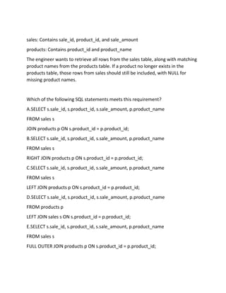 sales: Contains sale_id, product_id, and sale_amount
products: Contains product_id and product_name
The engineer wants to retrieve all rows from the sales table, along with matching
product names from the products table. If a product no longer exists in the
products table, those rows from sales should still be included, with NULL for
missing product names.
Which of the following SQL statements meets this requirement?
A.SELECT s.sale_id, s.product_id, s.sale_amount, p.product_name
FROM sales s
JOIN products p ON s.product_id = p.product_id;
B.SELECT s.sale_id, s.product_id, s.sale_amount, p.product_name
FROM sales s
RIGHT JOIN products p ON s.product_id = p.product_id;
C.SELECT s.sale_id, s.product_id, s.sale_amount, p.product_name
FROM sales s
LEFT JOIN products p ON s.product_id = p.product_id;
D.SELECT s.sale_id, s.product_id, s.sale_amount, p.product_name
FROM products p
LEFT JOIN sales s ON s.product_id = p.product_id;
E.SELECT s.sale_id, s.product_id, s.sale_amount, p.product_name
FROM sales s
FULL OUTER JOIN products p ON s.product_id = p.product_id;
 