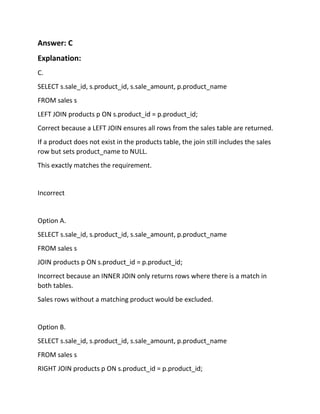 Answer: C
Explanation:
C.
SELECT s.sale_id, s.product_id, s.sale_amount, p.product_name
FROM sales s
LEFT JOIN products p ON s.product_id = p.product_id;
Correct because a LEFT JOIN ensures all rows from the sales table are returned.
If a product does not exist in the products table, the join still includes the sales
row but sets product_name to NULL.
This exactly matches the requirement.
Incorrect
Option A.
SELECT s.sale_id, s.product_id, s.sale_amount, p.product_name
FROM sales s
JOIN products p ON s.product_id = p.product_id;
Incorrect because an INNER JOIN only returns rows where there is a match in
both tables.
Sales rows without a matching product would be excluded.
Option B.
SELECT s.sale_id, s.product_id, s.sale_amount, p.product_name
FROM sales s
RIGHT JOIN products p ON s.product_id = p.product_id;
 