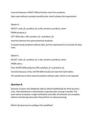 Incorrect because a RIGHT JOIN prioritizes rows from products.
Sales rows without a product would be lost, which violates the requirement.
Option D.
SELECT s.sale_id, s.product_id, s.sale_amount, p.product_name
FROM products p
LEFT JOIN sales s ON s.product_id = p.product_id;
Incorrect because this query prioritizes products.
It would include products without sales, but the requirement is to include all sales
rows.
Option E.
SELECT s.sale_id, s.product_id, s.sale_amount, p.product_name
FROM sales s
FULL OUTER JOIN products p ON s.product_id = p.product_id;
Incorrect because a FULL OUTER JOIN includes all rows from both tables.
This would return extra rows for products without sales, which is not required.
Question 8:
Scenario: A team uses Databricks Jobs to refresh dashboards for three business
units. Each dashboard is refreshed by a separate task running in parallel. The
team wants to receive a single notification only after all refreshes are complete,
without introducing extra tasks that perform no data processing.
What’s the best way to configure this workflow?
 