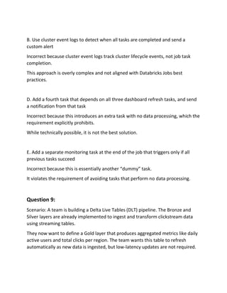 B. Use cluster event logs to detect when all tasks are completed and send a
custom alert
Incorrect because cluster event logs track cluster lifecycle events, not job task
completion.
This approach is overly complex and not aligned with Databricks Jobs best
practices.
D. Add a fourth task that depends on all three dashboard refresh tasks, and send
a notification from that task
Incorrect because this introduces an extra task with no data processing, which the
requirement explicitly prohibits.
While technically possible, it is not the best solution.
E. Add a separate monitoring task at the end of the job that triggers only if all
previous tasks succeed
Incorrect because this is essentially another “dummy” task.
It violates the requirement of avoiding tasks that perform no data processing.
Question 9:
Scenario: A team is building a Delta Live Tables (DLT) pipeline. The Bronze and
Silver layers are already implemented to ingest and transform clickstream data
using streaming tables.
They now want to define a Gold layer that produces aggregated metrics like daily
active users and total clicks per region. The team wants this table to refresh
automatically as new data is ingested, but low-latency updates are not required.
 