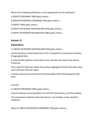 Which of the following definitions is most appropriate for the Gold layer?
A.CREATE STREAMING TABLE gold_metrics ...
B.CREATE OR REFRESH STREAMING VIEW gold_metrics ...
C.CREATE TABLE gold_metrics ...
D.CREATE OR REFRESH MATERIALIZED VIEW gold_metrics ...
E.CREATE OR REFRESH MATERIALIZED TABLE gold_metrics ...
Answer: D
Explanation:
D. CREATE OR REFRESH MATERIALIZED VIEW gold_metrics ...
Correct because a materialized view in DLT is designed for incremental refreshes
of aggregated data.
It automatically updates as new data arrives, but does not require low-latency
streaming.
This is ideal for Gold layer tables that produce aggregated metrics like daily active
users and total clicks per region.
It avoids unnecessary overhead of streaming tables while still keeping the data
fresh.
Incorrect
A. CREATE STREAMING TABLE gold_metrics ...
Incorrect because streaming tables are meant for low-latency, real-time updates.
The requirement explicitly states low latency is not needed, so this would be
inefficient.
Option B. CREATE OR REFRESH STREAMING VIEW gold_metrics …
 