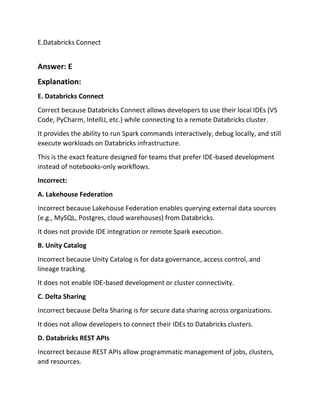 E.Databricks Connect
Answer: E
Explanation:
E. Databricks Connect
Correct because Databricks Connect allows developers to use their local IDEs (VS
Code, PyCharm, IntelliJ, etc.) while connecting to a remote Databricks cluster.
It provides the ability to run Spark commands interactively, debug locally, and still
execute workloads on Databricks infrastructure.
This is the exact feature designed for teams that prefer IDE‑based development
instead of notebooks‑only workflows.
Incorrect:
A. Lakehouse Federation
Incorrect because Lakehouse Federation enables querying external data sources
(e.g., MySQL, Postgres, cloud warehouses) from Databricks.
It does not provide IDE integration or remote Spark execution.
B. Unity Catalog
Incorrect because Unity Catalog is for data governance, access control, and
lineage tracking.
It does not enable IDE‑based development or cluster connectivity.
C. Delta Sharing
Incorrect because Delta Sharing is for secure data sharing across organizations.
It does not allow developers to connect their IDEs to Databricks clusters.
D. Databricks REST APIs
Incorrect because REST APIs allow programmatic management of jobs, clusters,
and resources.
 