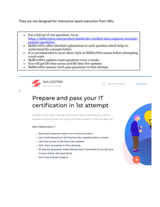 They are not designed for interactive Spark execution from IDEs.
• For a full set of 700 questions. Go to
https://skillcertpro.com/product/databricks-certified-data-engineer-associate-
practice-questions/
• SkillCertPro offers detailed explanations to each question which helps to
understand the concepts better.
• It is recommended to score above 85% in SkillCertPro exams before attempting
a real exam.
• SkillCertPro updates exam questions every 2 weeks.
• You will get life time access and life time free updates
• SkillCertPro assures 100% pass guarantee in first attempt.
 