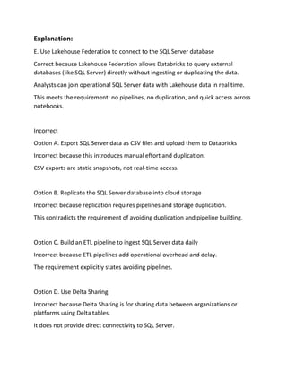 Explanation:
E. Use Lakehouse Federation to connect to the SQL Server database
Correct because Lakehouse Federation allows Databricks to query external
databases (like SQL Server) directly without ingesting or duplicating the data.
Analysts can join operational SQL Server data with Lakehouse data in real time.
This meets the requirement: no pipelines, no duplication, and quick access across
notebooks.
Incorrect
Option A. Export SQL Server data as CSV files and upload them to Databricks
Incorrect because this introduces manual effort and duplication.
CSV exports are static snapshots, not real‑time access.
Option B. Replicate the SQL Server database into cloud storage
Incorrect because replication requires pipelines and storage duplication.
This contradicts the requirement of avoiding duplication and pipeline building.
Option C. Build an ETL pipeline to ingest SQL Server data daily
Incorrect because ETL pipelines add operational overhead and delay.
The requirement explicitly states avoiding pipelines.
Option D. Use Delta Sharing
Incorrect because Delta Sharing is for sharing data between organizations or
platforms using Delta tables.
It does not provide direct connectivity to SQL Server.
 