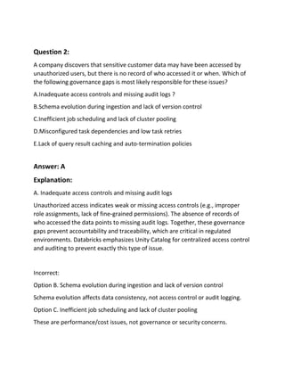 Question 2:
A company discovers that sensitive customer data may have been accessed by
unauthorized users, but there is no record of who accessed it or when. Which of
the following governance gaps is most likely responsible for these issues?
A.Inadequate access controls and missing audit logs ?
B.Schema evolution during ingestion and lack of version control
C.Inefficient job scheduling and lack of cluster pooling
D.Misconfigured task dependencies and low task retries
E.Lack of query result caching and auto-termination policies
Answer: A
Explanation:
A. Inadequate access controls and missing audit logs
Unauthorized access indicates weak or missing access controls (e.g., improper
role assignments, lack of fine‑grained permissions). The absence of records of
who accessed the data points to missing audit logs. Together, these governance
gaps prevent accountability and traceability, which are critical in regulated
environments. Databricks emphasizes Unity Catalog for centralized access control
and auditing to prevent exactly this type of issue.
Incorrect:
Option B. Schema evolution during ingestion and lack of version control
Schema evolution affects data consistency, not access control or audit logging.
Option C. Inefficient job scheduling and lack of cluster pooling
These are performance/cost issues, not governance or security concerns.
 
