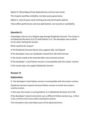 Option D. Misconfigured task dependencies and low task retries
This impacts workflow reliability, not data access governance.
Option E. Lack of query result caching and auto‑termination policies
These affect performance and cost optimization, not security or auditability.
Question 3:
A developer tries to run a PySpark app through Databricks Connect. The cluster is
on Databricks Runtime 15.4 LTS with Python 3.11. The developer sees runtime
errors when starting the session.
What could be the reason?
A.The Databricks Connect library only supports SQL, not PySpark
B.The developer must use notebooks instead of an IDE with Connect
C.The cluster needs to be restarted after every Connect session
D.The developer’ s local Python version is incompatible with the cluster runtime
E.The cluster does not support Databricks Connect
Answer: D
Explanation:
D. The developer’s local Python version is incompatible with the cluster runtime
Databricks Connect requires the local Python version to match the cluster’s
runtime version.
In this case, the cluster is running Python 3.11 (Databricks Runtime 15.4 LTS).
If the developer’s local environment uses a different Python version (e.g., 3.10 or
3.12), runtime errors occur when starting the session.
This mismatch is the most likely cause of the observed errors.
 
