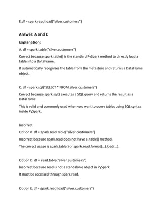 E.df = spark.read.load(“silver.customers“)
Answer: A and C
Explanation:
A. df = spark.table("silver.customers")
Correct because spark.table() is the standard PySpark method to directly load a
table into a DataFrame.
It automatically recognizes the table from the metastore and returns a DataFrame
object.
C. df = spark.sql("SELECT * FROM silver.customers")
Correct because spark.sql() executes a SQL query and returns the result as a
DataFrame.
This is valid and commonly used when you want to query tables using SQL syntax
inside PySpark.
Incorrect
Option B. df = spark.read.table("silver.customers")
Incorrect because spark.read does not have a .table() method.
The correct usage is spark.table() or spark.read.format(...).load(...).
Option D. df = read.table("silver.customers")
Incorrect because read is not a standalone object in PySpark.
It must be accessed through spark.read.
Option E. df = spark.read.load("silver.customers")
 