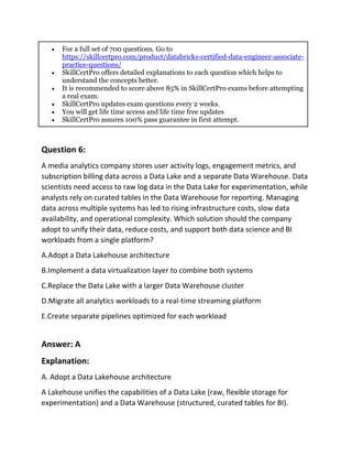 • For a full set of 700 questions. Go to
https://skillcertpro.com/product/databricks-certified-data-engineer-associate-
practice-questions/
• SkillCertPro offers detailed explanations to each question which helps to
understand the concepts better.
• It is recommended to score above 85% in SkillCertPro exams before attempting
a real exam.
• SkillCertPro updates exam questions every 2 weeks.
• You will get life time access and life time free updates
• SkillCertPro assures 100% pass guarantee in first attempt.
Question 6:
A media analytics company stores user activity logs, engagement metrics, and
subscription billing data across a Data Lake and a separate Data Warehouse. Data
scientists need access to raw log data in the Data Lake for experimentation, while
analysts rely on curated tables in the Data Warehouse for reporting. Managing
data across multiple systems has led to rising infrastructure costs, slow data
availability, and operational complexity. Which solution should the company
adopt to unify their data, reduce costs, and support both data science and BI
workloads from a single platform?
A.Adopt a Data Lakehouse architecture
B.Implement a data virtualization layer to combine both systems
C.Replace the Data Lake with a larger Data Warehouse cluster
D.Migrate all analytics workloads to a real-time streaming platform
E.Create separate pipelines optimized for each workload
Answer: A
Explanation:
A. Adopt a Data Lakehouse architecture
A Lakehouse unifies the capabilities of a Data Lake (raw, flexible storage for
experimentation) and a Data Warehouse (structured, curated tables for BI).
 
