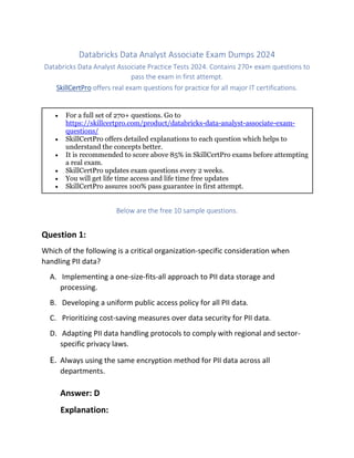 Databricks Data Analyst Associate Exam Dumps 2024
Databricks Data Analyst Associate Practice Tests 2024. Contains 270+ exam questions to
pass the exam in first attempt.
SkillCertPro offers real exam questions for practice for all major IT certifications.
• For a full set of 270+ questions. Go to
https://skillcertpro.com/product/databricks-data-analyst-associate-exam-
questions/
• SkillCertPro offers detailed explanations to each question which helps to
understand the concepts better.
• It is recommended to score above 85% in SkillCertPro exams before attempting
a real exam.
• SkillCertPro updates exam questions every 2 weeks.
• You will get life time access and life time free updates
• SkillCertPro assures 100% pass guarantee in first attempt.
Below are the free 10 sample questions.
Question 1:
Which of the following is a critical organization-specific consideration when
handling PII data?
A. Implementing a one-size-fits-all approach to PII data storage and
processing.
B. Developing a uniform public access policy for all PII data.
C. Prioritizing cost-saving measures over data security for PII data.
D. Adapting PII data handling protocols to comply with regional and sector-
specific privacy laws.
E. Always using the same encryption method for PII data across all
departments.
Answer: D
Explanation:
 