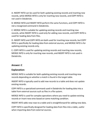 A. INSERT INTO can be used for both updating existing records and inserting new
records, while MERGE INTO is only for inserting new records, and COPY INTO is
not used in Databricks.
B. MERGE INTO and INSERT INTO perform the same functions, and COPY INTO is
not a recognized command in Databricks.
C. MERGE INTO is suitable for updating existing records and inserting new
records, while INSERT INTO is used only for adding new records, and COPY INTO is
used for loading data from files.
D. INSERT INTO and COPY INTO are both used for inserting new records, but COPY
INTO is specifically for loading data from external sources, and MERGE INTO is for
updating existing records only.
E. COPY INTO is used for updating existing records and inserting new records,
MERGE INTO is only for inserting new records, and INSERT INTO is not used in
Databricks.
Answer: C
Explanation:
MERGE INTO is suitable for both updating existing records and inserting new
records depending on whether a match is found in the target table.
INSERT INTO is typically used to add new records to a table and does not update
existing records.
COPY INTO is a specialized command used in Databricks for loading data into a
table from external sources such as files in a file system.
MERGE INTO is used for complex operations where you need to update existing
records or insert new ones based on some matching condition.
INSERT INTO adds new rows to a table and is straightforward for adding new data.
COPY INTO is specifically designed for loading data from files into a table, useful
when importing data from external sources.
 
