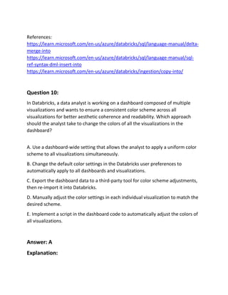 References:
https://learn.microsoft.com/en-us/azure/databricks/sql/language-manual/delta-
merge-into
https://learn.microsoft.com/en-us/azure/databricks/sql/language-manual/sql-
ref-syntax-dml-insert-into
https://learn.microsoft.com/en-us/azure/databricks/ingestion/copy-into/
Question 10:
In Databricks, a data analyst is working on a dashboard composed of multiple
visualizations and wants to ensure a consistent color scheme across all
visualizations for better aesthetic coherence and readability. Which approach
should the analyst take to change the colors of all the visualizations in the
dashboard?
A. Use a dashboard-wide setting that allows the analyst to apply a uniform color
scheme to all visualizations simultaneously.
B. Change the default color settings in the Databricks user preferences to
automatically apply to all dashboards and visualizations.
C. Export the dashboard data to a third-party tool for color scheme adjustments,
then re-import it into Databricks.
D. Manually adjust the color settings in each individual visualization to match the
desired scheme.
E. Implement a script in the dashboard code to automatically adjust the colors of
all visualizations.
Answer: A
Explanation:
 