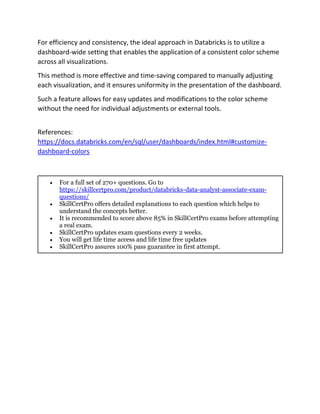 For efficiency and consistency, the ideal approach in Databricks is to utilize a
dashboard-wide setting that enables the application of a consistent color scheme
across all visualizations.
This method is more effective and time-saving compared to manually adjusting
each visualization, and it ensures uniformity in the presentation of the dashboard.
Such a feature allows for easy updates and modifications to the color scheme
without the need for individual adjustments or external tools.
References:
https://docs.databricks.com/en/sql/user/dashboards/index.html#customize-
dashboard-colors
• For a full set of 270+ questions. Go to
https://skillcertpro.com/product/databricks-data-analyst-associate-exam-
questions/
• SkillCertPro offers detailed explanations to each question which helps to
understand the concepts better.
• It is recommended to score above 85% in SkillCertPro exams before attempting
a real exam.
• SkillCertPro updates exam questions every 2 weeks.
• You will get life time access and life time free updates
• SkillCertPro assures 100% pass guarantee in first attempt.
 