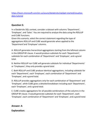https://learn.microsoft.com/en-us/azure/databricks/sql/get-started/visualize-
data-tutorial
Question 5:
In a Databricks SQL context, consider a dataset with columns ‘Department‘,
‘Employee‘, and ‘Sales‘. You are required to analyze the data using the ROLLUP
and CUBE functions.
Given this scenario, select the correct statement regarding the type of
aggregations ROLLUP and CUBE would generate when applied to the
‘Department‘and ‘Employee‘ columns.
A. ROLLUP generates hierarchical aggregations starting from the leftmost column
in the GROUP BY clause. It would produce subtotals for each ‘Department‘,
subtotals for each combination of ‘Department‘ and ‘Employee‘, and a grand
total.
B. Neither ROLLUP nor CUBE will generate subtotals for individual ‘Departments‘
or ‘Employees‘; they only provide a grand total.
C. Both ROLLUP and CUBE produce identical aggregations, including subtotals for
each ‘Department‘, each ‘Employee‘, each combination of ‘Department‘ and
‘Employee‘, and a grand total.
D. ROLLUP provides aggregations only for each combination of ‘Department‘ and
‘Employee‘, while CUBE gives a detailed breakdown including each ‘Department‘,
each ‘Employee‘, and a grand total.
E. CUBE creates aggregations for all possible combinations of the columns in the
GROUP BY clause. It would generate subtotals for each ‘Department‘, each
‘Employee‘, each combination of ‘Department‘ and ‘Employee‘, and a grand total.
Answer: A
Explanation:
 